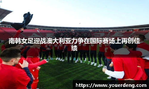 南韩女足迎战澳大利亚力争在国际赛场上再创佳绩